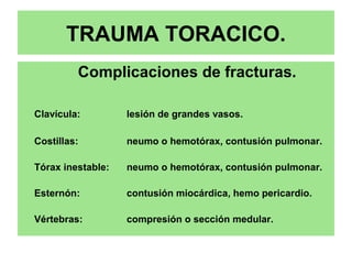 TRAUMA TORACICO.
Complicaciones de fracturas.
Clavícula: lesión de grandes vasos.
Costillas: neumo o hemotórax, contusión pulmonar.
Tórax inestable: neumo o hemotórax, contusión pulmonar.
Esternón: contusión miocárdica, hemo pericardio.
Vértebras: compresión o sección medular.
 