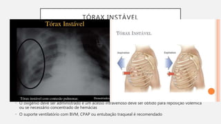 TÓRAX INSTÁVEL
• A instabilidade do tórax ocorre quando duas ou mais costelas adjacentes são fraturadas em pelo
menos dois lugares. Isso faz com que um segmento da parede torácica passe a não apresentar mais
continuidade com o restante do tórax. Geralmente leva a contusão pulmonar, pela força significativa
aplicada.
• O doente pode apresentar comprometimento da ventilação e da troca gasosa, já que os alvéolos
estão cheios de sangue.
• Avaliação: dor intensa e o doente frequentemente parece estar em sofrimento. A FV se eleva, e o
doente não consegue respirar profundamente. Pode haver hipóxia, como evidenciado por oximetria
de pulso ou cianose. Observa-se movimento paradoxal.
• O doente apresenta crepitação óssea sobre o segmento afetado.
• Tratamento: O tratamento é voltado para alivio da dor, suporte ventilatório e monitorização da
piora do quadro. A FV pode ser o parâmetro mais importante a ser observado, para detectar hipóxia.
• O oxigênio deve ser administrado e um acesso intravenoso deve ser obtido para reposição volêmica
ou se necessário concentrado de hemácias
• O suporte ventilatório com BVM, CPAP ou entubação traqueal é recomendado
 