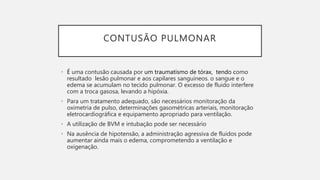 CONTUSÃO PULMONAR
• É uma contusão causada por um traumatismo de tórax, tendo como
resultado lesão pulmonar e aos capilares sanguíneos. o sangue e o
edema se acumulam no tecido pulmonar. O excesso de fluido interfere
com a troca gasosa, levando a hipóxia.
• Para um tratamento adequado, são necessários monitoração da
oximetria de pulso, determinações gasométricas arteriais, monitoração
eletrocardiográfica e equipamento apropriado para ventilação.
• A utilização de BVM e intubação pode ser necessário
• Na ausência de hipotensão, a administração agressiva de fluidos pode
aumentar ainda mais o edema, comprometendo a ventilação e
oxigenação.
 