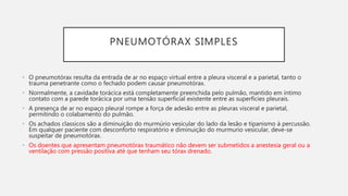 PNEUMOTÓRAX SIMPLES
• O pneumotórax resulta da entrada de ar no espaço virtual entre a pleura visceral e a parietal, tanto o
trauma penetrante como o fechado podem causar pneumotórax.
• Normalmente, a cavidade torácica está completamente preenchida pelo pulmão, mantido em íntimo
contato com a parede torácica por uma tensão superficial existente entre as superfícies pleurais.
• A presença de ar no espaço pleural rompe a força de adesão entre as pleuras visceral e parietal,
permitindo o colabamento do pulmão.
• Os achados classicos são a diminuição do murmúrio vesicular do lado da lesão e tipanismo à percussão.
Em qualquer paciente com desconforto respiratório e diminuição do murmurio vesicular, deve-se
suspeitar de pneumotórax.
• Os doentes que apresentam pneumotórax traumático não devem ser submetidos a anestesia geral ou a
ventilação com pressão positiva até que tenham seu tórax drenado.
 