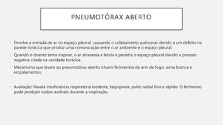 PNEUMOTÓRAX ABERTO
• Envolve a entrada de ar no espaço pleural, causando o colabamento pulmonar devido a um defeito na
parede torácica que produz uma comunicação entre o ar ambiente e o espaço pleural.
• Quando o doente tenta inspirar, o ar atravessa a ferida e penetra o espaço pleural devido a pressao
negativa criada na cavidade torácica.
• Mecanismo que levam ao pneumotórax aberto icluem ferimentos de arm de fogo, arma branca e
empalamentos.
• Avaliação: Revela insuficiencia respiratoria evidente, taquipneia, pulso radial fino e rápido. O ferimento
pode produzir ruidos audiveis durante a inspiração.
 