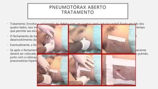 PNEUMOTÓRAX ABERTO
TRATAMENTO
• Tratamento: Envolve o vedamento do defeito com um curativo semi-oclusivo estéril fixado em três dos
quatro lados, isso impede o fluxo de ar para a cavidade torácica durante a inspiração, ao mesmo tempo
que permite seu escape através do lado solto do curativo durante a expiração.
• O fechamento de todas as bordas pode causar acúmulo de ar na cavidade torácica com posterior
desenvolvimento do pneumotórax hipertensivo.
• Eventualmente, a ferida resultante deve ser fechada na sala de cirurgia.
• Se após o fechamento da ferida, o pulmão não se expandir ou se a pouco ventilação persistir, o paciente
deverá ser colocado em um respirador artificial com pressão positiva para permitir a expansão do pulmão,
junto com a colocação de uma dreno torácico no local, para evitar o desenvolvimento de um
pneumotórax hipertensivo.
 