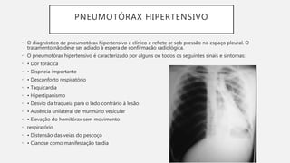 PNEUMOTÓRAX HIPERTENSIVO
• O diagnóstico de pneumotórax hipertensivo é clínico e reflete ar sob pressão no espaço pleural. O
tratamento não deve ser adiado à espera de confirmação radiológica.
• O pneumotórax hipertensivo é caracterizado por alguns ou todos os seguintes sinais e sintomas:
• • Dor torácica
• • Dispneia importante
• • Desconforto respiratório
• • Taquicardia
• • Hipertipanismo
• • Desvio da traqueia para o lado contrário à lesão
• • Ausência unilateral de murmúrio vesicular
• • Elevação do hemitórax sem movimento
• respiratório
• • Distensão das veias do pescoço
• • Cianose como manifestação tardia
 