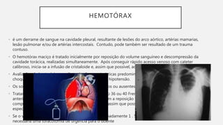 HEMOTÓRAX
• é um derrame de sangue na cavidade pleural, resultante de lesões do arco aórtico, artérias mamarias,
lesão pulmonar e/ou de artérias intercostais. Contudo, pode também ser resultado de um trauma
contuso.
• O hemotórax maciço é tratado inicialmente por reposição do volume sanguíneo e descompressão da
cavidade torácica, realizadas simultaneamente. Após conseguir rápido acesso venoso com cateter
calibroso, inicia-se a infusão de cristaloide e, assim que possível, administra-se sangue tipo-específico.
• Avaliação: A dor torácica e a dispneia são caracteristicas predominantes, geralmente com sinais de
choque: taquicardia, taquipneia, confusão, palidez e hipotensão.
• Os sons respiratórios do lado da lesão são diminuidos ou ausentes. A percussão é do tipo maciça.
• Tratamento: Insere-se um único dreno de tórax ( n o 36 ou 40 French) geralmente ao nível do mamilo,
anteriormente à linha axilar média, e continua-se com a reposição volêmica rápida à medida que se
completa a descompressão da cavidade torácica. E, assim que possível, administra-se sangue tipo-
específico.
• Se o volume drenado imediatamente for de aproximadamente 1 . 500 mL, é muito provável que seja
necessária uma toracotomia de urgência para o doente
 