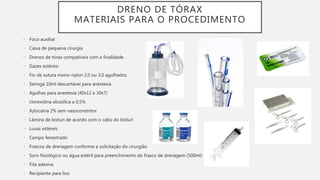DRENO DE TÓRAX
MATERIAIS PARA O PROCEDIMENTO
• Foco auxiliar
• Caixa de pequena cirurgia
• Drenos de tórax compatíveis com a finalidade
• Gazes estéreis
• Fio de sutura mono-nylon 2,0 ou 3,0 agulhados
• Seringa 10ml descartável para anestesia
• Agulhas para anestesia (40x12 e 30x7)
• clorexidina alcoólica a 0,5%
• Xylocaína 2% sem vasoconstritor
• Lâmina de bisturi de acordo com o cabo do bisturi
• Luvas estéreis
• Campo fenestrado
• Frascos de drenagem conforme a solicitação do cirurgião
• Soro fisiológico ou água estéril para preenchimento do frasco de drenagem (500ml)
• Fita adesiva
• Recipiente para lixo
 