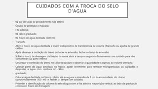 CUIDADOS COM A TROCA DO SELO
D’AGUA
• 01 par de luvas de procedimento não estéril;
• Óculos de proteção e máscara;
• Fita adesiva;
• 01 cálice graduado;
• 02 frasco de água destilada (500 ml);
• Transofix
• Abrir o frasco de água destilada e inserir o dispositivo de transferência de volume (Transofix ou agulha de grande
calibre
• Após observar a oscilação do dreno de tórax na extensão, fechar o clamp da extensão
• Soltar o frasco de drenagem da fixação da cama, abrir a tampa e segurá-la firmemente com cuidado para não
contaminar sua parte interna
• Desprezar o conteúdo do dreno no cálice graduado e observar a quantidade e aspecto do volume drenado;
• Colocar parte da água destilada no frasco, agitar levemente para remover micropartículas ou sujidades e
desprezar a água com resíduos no cálice
• graduado;
• Colocar água destilada no frasco coletor até assegurar a imersão de 2 cm da extremidade do dreno
(aproximadamente 500 ml) e fechar a tampa com cuidado;
• Proceder a identificação do volume do selo d’água com a fita adesiva na posição vertical, ao lado da graduação
contida no frasco de drenagem;
 
