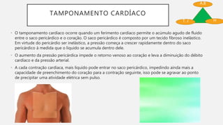 TAMPONAMENTO CARDÍACO
• O tamponamento cardíaco ocorre quando um ferimento cardíaco permite o acúmulo agudo de fluido
entre o saco pericárdico e o coração. O saco pericárdico é composto por um tecido fibroso inelástico.
Em virtude do pericárdio ser inelástico, a pressão começa a crescer rapidamente dentro do saco
pericárdico à medida que o liquido se acumula dentro dele.
• O aumento da pressão pericárdica impede o retorno venoso ao coração e leva a diminuição do débito
cardíaco e da pressão arterial.
• A cada contração cardíaca, mais liquido pode entrar no saco pericárdico, impedindo ainda mais a
capacidade de preenchimento do coração para a contração seguinte, isso pode se agravar ao ponto
de precipitar uma atividade elétrica sem pulso.
A.B
HT. J
 