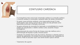 CONTUSÃO CARDÍACA
• A consequência mais comum de compressão cardíaca é a contusão cardíaca:
o musculo cardíaco é contundido, causando lesão ás células miocárdicas.
• Em geral, causa arritmias cardíacas, como taquicardia sinusal. O mais
preocupante, mais menos comum são os ritmos de não perfusão como
taquicardia ventricular e fibrilação ventricular.
• Se parte suficiente do miocárdio for lesionada, a contratilidade do coração
poderá ser prejudicada e o debito cardíaco cairá, causando choque
cardiogênico.
• Diferentemente de outras formas de choque, esse não melhora com a
administração de líquidos e pode, inclusive piorar.
• Avaliação: Os achados físicos são dor torácica, dispneia e o doente pode se
queixar de palpitações. Os achados físicos preocupantes são crepitações do
esterno. Pode-se auscultar sopro caso tenha havido ruptura valvular.
• Tratamento: De suporte
 