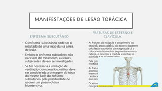 ENFISEMA SUBCUTÂNEO
• O enfisema subcutâneo pode ser o
resultado de uma lesão da via aérea,
de lesão.
• Embora o enfisema subcutâneo não
necessite de tratamento, as lesões
subjacentes devem ser investigadas.
• Se for necessária a utilização de
ventilação com pressão positiva, deve
ser considerada a drenagem do tórax
do mesmo lado do enfisema
subcutâneo pela possibilidade de
ocorrer um pneumotórax
hipertensivo.
• As fraturas da escápula e do primeiro ou
segundo arco costal ou do esterno sugerem
uma lesão traumática de magnitude tal a
colocar em risco outros segmentos como a
cabeça, o pescoço, a medula espinhal, os
pulmões e os grandes vasos.
• Pela gravidade das lesões associadas, a
mortalidade pode chegar a 35%.
• As fraturas de esterno podem ser
acompanhadas de contusão pulmonar. Da
mesma forma, a possibilidade de lesão
cardíaca contusa deve ser lembrada sempre
que existir lesão de esterno.
• Ocasionalmente indica-se a correção
cirúrgica de fraturas esternais ou escapulares.
FRATURAS DE ESTERNO E
CLAVÍCULA
MANIFESTAÇÕES DE LESÃO TORÁCICA
 