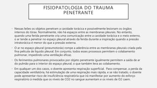 FISIOPATOLOGIA DO TRAUMA
PENETRANTE
• Nessas leões os objetos penetram a cavidade torácica e possivelmente lesionam os órgãos
internos do tórax. Normalmente, não há espaços entre as membranas pleurais. No entanto,
quando uma ferida penetrante cria uma comunicação entre a cavidade torácica e o meio externo,
o ar tende a penetrar no espaço pleural através da ferida durante a inspiração quando a pressão
intratorácica é menor do que a pressão externa.
• O ar no espaço pleural (pneumotoráx) rompe a aderência entre as membranas pleurais criada pela
fina película de liquido pleural. Em conjunto, todos esses processos permitem o colabamento
pulmonar, impedindo uma ventilação eficaz.
• Os ferimentos pulmonares provocados por objeto penetrante igualmente permitem a saída de ar
do pulmão para o interior do espaço pleural, o que também leva ao colabamento.
• Em qualquer um dos casos, o doente apresenta respiração superficial. Para compensar, a perda da
capacidade ventilatória, há estimulação de uma respiração mais rápida, e se não tratado, o doente
pode apresentar risco de insuficiência respiratória que irá manifestar por aumento do esforço
respiratório á medida que os níveis de CO2 no sangue aumentam e os níveis de O2 caem.
 