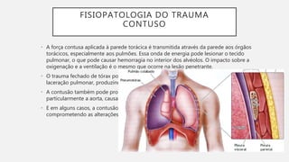 FISIOPATOLOGIA DO TRAUMA
CONTUSO
• A força contusa aplicada à parede torácica é transmitida através da parede aos órgãos
torácicos, especialmente aos pulmões. Essa onda de energia pode lesionar o tecido
pulmonar, o que pode causar hemorragia no interior dos alvéolos. O impacto sobre a
oxigenação e a ventilação é o mesmo que ocorre na lesão penetrante.
• O trauma fechado de tórax pode fraturar costelas , o que pode causas consequentemente
laceração pulmonar, produzindo pneumotórax e hemotórax.
• A contusão também pode produzir laceração ou ruptura dos grandes vasos do tórax,
particularmente a aorta, causando uma hemorragia catastrófica.
• E em alguns casos, a contusão pode romper a parede torácica, instabilizando e
comprometendo as alterações da pressão intratóracica, prejudicando a ventilação.
 