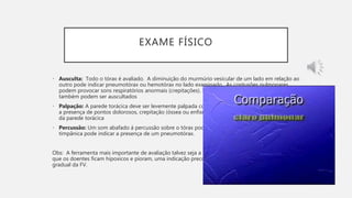 EXAME FÍSICO
• Ausculta: Todo o tórax é avaliado. A diminuição do murmúrio vesicular de um lado em relação ao
outro pode indicar pneumotórax ou hemotórax no lado examinado. As contusões pulmonares
podem provocar sons respiratórios anormais (crepitações). Sons cardíacos abafados e sopros
também podem ser auscultados
• Palpação: A parede torácica deve ser levemente palpada com as mãos e os dedos para pesquisar
a presença de pontos dolorosos, crepitação (óssea ou enfisema subcutâneo) e segmento instável
da parede torácica
• Percussão: Um som abafado á percussão sobre o tórax pode indicar hemotórax. Uma percussão
timpânica pode indicar a presença de um pneumotórax.
Obs: A ferramenta mais importante de avaliação talvez seja a medida repetida da FV, pois a medida
que os doentes ficam hipoxicos e pioram, uma indicação precoce dessa mudança é um aumento
gradual da FV.
 