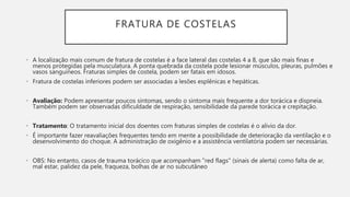 FRATURA DE COSTELAS
• A localização mais comum de fratura de costelas é a face lateral das costelas 4 a 8, que são mais finas e
menos protegidas pela musculatura. A ponta quebrada da costela pode lesionar músculos, pleuras, pulmões e
vasos sanguíneos. Fraturas simples de costela, podem ser fatais em idosos.
• Fratura de costelas inferiores podem ser associadas a lesões esplênicas e hepáticas.
• Avaliação: Podem apresentar poucos sintomas, sendo o sintoma mais frequente a dor torácica e dispneia.
Também podem ser observadas dificuldade de respiração, sensibilidade da parede torácica e crepitação.
• Tratamento: O tratamento inicial dos doentes com fraturas simples de costelas é o alivio da dor.
• É importante fazer reavaliações frequentes tendo em mente a possibilidade de deterioração da ventilação e o
desenvolvimento do choque. A administração de oxigênio e a assistência ventilatória podem ser necessárias.
• OBS: No entanto, casos de trauma torácico que acompanham "red flags" (sinais de alerta) como falta de ar,
mal estar, palidez da pele, fraqueza, bolhas de ar no subcutâneo
 
