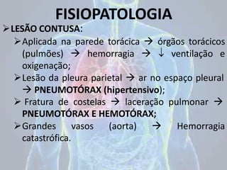 FISIOPATOLOGIA
LESÃO CONTUSA:
Aplicada na parede torácica  órgãos torácicos
(pulmões)  hemorragia   ventilação e
oxigenação;
Lesão da pleura parietal  ar no espaço pleural
 PNEUMOTÓRAX (hipertensivo);
 Fratura de costelas  laceração pulmonar 
PNEUMOTÓRAX E HEMOTÓRAX;
Grandes vasos (aorta)  Hemorragia
catastrófica.
 