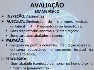AVALIAÇÃO
EXAME FÍSICO
 INSPEÇÃO: Assimetria
 AUSCULTA: Diminuição do murmúrio vesicular
unilateral  Pneumotórax ou hemotórax;
 Sons respiratórios anormais  crepitações;
 Sons cardíacos abafados e sopros.
 PALPAÇÃO:
 Pesquisa de pontos dolorosos, crepitação (óssea ou
e segmento instável da
enfisema subcutâneo)
parede torácica;
 PERCUSSÃO:
 Som abafado (contusão pulmonar ou hemotórax) e
timpânica (pneumotórax).
 