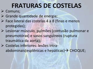 FRATURAS DE COSTELAS
 Comuns;
 Grande quantidade de energia;
 Face lateral das costelas 4 a 8 (finas e menos
protegidas);
 Lesionar músculo, pulmões (contusão pulmonar e
pneumotórax) e vasos sanguíneos (ruptura
traumática da aorta);
 Costelas inferiores: lesões intra-
abdominais(esplênicas e hepáticas) CHOQUE;
 