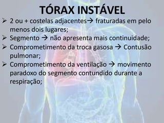 TÓRAX INSTÁVEL
 2 ou + costelas adjacentes fraturadas em pelo
menos dois lugares;
 Segmento  não apresenta mais continuidade;
 Comprometimento da troca gasosa  Contusão
pulmonar;
 Comprometimento da ventilação  movimento
paradoxo do segmento contundido durante a
respiração;
 