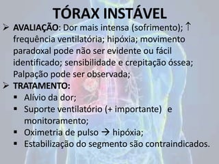 TÓRAX INSTÁVEL
 AVALIAÇÃO: Dor mais intensa (sofrimento); 
frequência ventilatória; hipóxia; movimento
paradoxal pode não ser evidente ou fácil
identificado; sensibilidade e crepitação óssea;
Palpação pode ser observada;
 TRATAMENTO:
 Alívio da dor;
 Suporte ventilatório (+ importante) e
monitoramento;
 Oximetria de pulso  hipóxia;
 Estabilização do segmento são contraindicados.
 