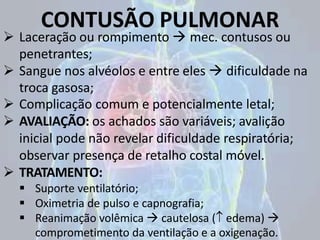 CONTUSÃO PULMONAR
 Laceração ou rompimento  mec. contusos ou
penetrantes;
 Sangue nos alvéolos e entre eles  dificuldade na
troca gasosa;
 Complicação comum e potencialmente letal;
 AVALIAÇÃO: os achados são variáveis; avalição
inicial pode não revelar dificuldade respiratória;
observar presença de retalho costal móvel.
 TRATAMENTO:
 Suporte ventilatório;
 Oximetria de pulso e capnografia;
 Reanimação volêmica  cautelosa ( edema) 
comprometimento da ventilação e a oxigenação.
 