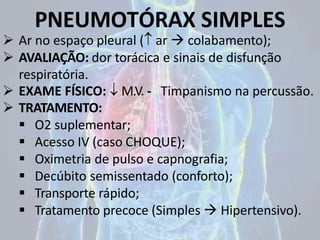 PNEUMOTÓRAX SIMPLES
 Ar no espaço pleural ( ar  colabamento);
 AVALIAÇÃO: dor torácica e sinais de disfunção
respiratória.
 EXAME FÍSICO:  M.V. - Timpanismo na percussão.
 TRATAMENTO:
 O2 suplementar;
 Acesso IV (caso CHOQUE);
 Oximetria de pulso e capnografia;
 Decúbito semissentado (conforto);
 Transporte rápido;
 Tratamento precoce (Simples  Hipertensivo).
 