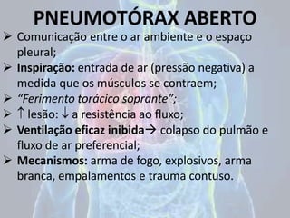 PNEUMOTÓRAX ABERTO
 Comunicação entre o ar ambiente e o espaço
pleural;
 Inspiração: entrada de ar (pressão negativa) a
medida que os músculos se contraem;
 “Ferimento torácico soprante”;
  lesão:  a resistência ao fluxo;
 Ventilação eficaz inibida colapso do pulmão e
fluxo de ar preferencial;
 Mecanismos: arma de fogo, explosivos, arma
branca, empalamentos e trauma contuso.
 