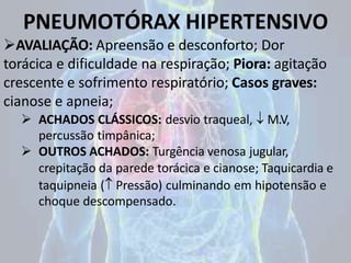 PNEUMOTÓRAX HIPERTENSIVO
AVALIAÇÃO: Apreensão e desconforto; Dor
torácica e dificuldade na respiração; Piora: agitação
crescente e sofrimento respiratório; Casos graves:
cianose e apneia;
 ACHADOS CLÁSSICOS: desvio traqueal,  M.V,
percussão timpânica;
 OUTROS ACHADOS: Turgência venosa jugular,
crepitação da parede torácica e cianose; Taquicardia e
taquipneia ( Pressão) culminando em hipotensão e
choque descompensado.
 
