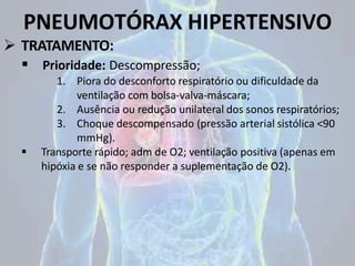 PNEUMOTÓRAX HIPERTENSIVO
 TRATAMENTO:
 Prioridade: Descompressão;
1. Piora do desconforto respiratório ou dificuldade da
ventilação com bolsa-valva-máscara;
2. Ausência ou redução unilateral dos sonos respiratórios;
3. Choque descompensado (pressão arterial sistólica <90
mmHg).
 Transporte rápido; adm de O2; ventilação positiva (apenas em
hipóxia e se não responder a suplementação de O2).
 