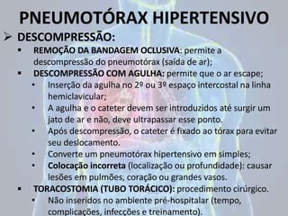 PNEUMOTÓRAX HIPERTENSIVO
 DESCOMPRESSÃO:
 REMOÇÃO DA BANDAGEM OCLUSIVA: permite a
descompressão do pneumotórax (saída de ar);
 DESCOMPRESSÃO COM AGULHA: permite que o ar escape;
• Inserção da agulha no 2º ou 3º espaço intercostal na linha
hemiclavicular;
• A agulha e o cateter devem ser introduzidos até surgir um
jato de ar e não, deve ultrapassar esse ponto.
• Após descompressão, o cateter é fixado ao tórax para evitar
seu deslocamento.
• Converte um pneumotórax hipertensivo em simples;
• Colocação incorreta (localização ou profundidade): causar
lesões em pulmões, coração ou grandes vasos.
 TORACOSTOMIA (TUBO TORÁCICO): procedimento cirúrgico.
• Não inseridos no ambiente pré-hospitalar (tempo,
complicações, infecções e treinamento).
 