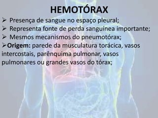 HEMOTÓRAX
 Presença de sangue no espaço pleural;
 Representa fonte de perda sanguínea importante;
 Mesmos mecanismos do pneumotórax;
Origem: parede da musculatura torácica, vasos
intercostais, parênquima pulmonar, vasos
pulmonares ou grandes vasos do tórax;
 