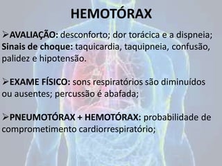 HEMOTÓRAX
AVALIAÇÃO: desconforto; dor torácica e a dispneia;
Sinais de choque: taquicardia, taquipneia, confusão,
palidez e hipotensão.
EXAME FÍSICO: sons respiratórios são diminuídos
ou ausentes; percussão é abafada;
PNEUMOTÓRAX + HEMOTÓRAX: probabilidade de
comprometimento cardiorrespiratório;
 