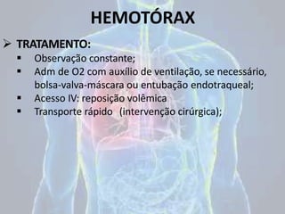 HEMOTÓRAX
 TRATAMENTO:
 Observação constante;
 Adm de O2 com auxílio de ventilação, se necessário,
bolsa-valva-máscara ou entubação endotraqueal;
 Acesso IV: reposição volêmica
 Transporte rápido (intervenção cirúrgica);
 