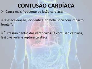 CONTUSÃO CARDÍACA
 Causa mais frequente de lesão cardíaca;
“Desaceleração, incidente automobilístico com impacto
frontal”;
 Pressão dentro dos ventrículos  contusão cardíaca,
lesão valvular e ruptura cardíaca;
 