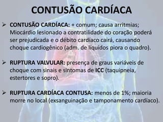 CONTUSÃO CARDÍACA
 CONTUSÃO CARDÍACA: + comum; causa arritmias;
Miocárdio lesionado a contratilidade do coração poderá
ser prejudicada e o débito cardíaco cairá, causando
choque cardiogênico (adm. de líquidos piora o quadro).
 RUPTURA VALVULAR: presença de graus variáveis de
choque com sinais e sintomas de ICC (taquipneia,
estertores e sopro).
 RUPTURA CARDÍACA CONTUSA: menos de 1%; maioria
morre no local (exsanguinação e tamponamento cardíaco).
 