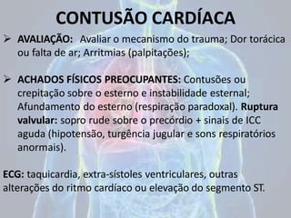 CONTUSÃO CARDÍACA
 AVALIAÇÃO: Avaliar o mecanismo do trauma; Dor torácica
ou falta de ar; Arritmias (palpitações);
 ACHADOS FÍSICOS PREOCUPANTES: Contusões ou
crepitação sobre o esterno e instabilidade esternal;
Afundamento do esterno (respiração paradoxal). Ruptura
valvular: sopro rude sobre o precórdio + sinais de ICC
aguda (hipotensão, turgência jugular e sons respiratórios
anormais).
ECG: taquicardia, extra-sístoles ventriculares, outras
alterações do ritmo cardíaco ou elevação do segmento ST.
 