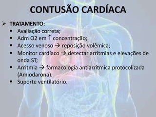 CONTUSÃO CARDÍACA
 TRATAMENTO:
 Avaliação correta;
 Adm O2 em  concentração;
 Acesso venoso  reposição volêmica;
 Monitor cardíaco  detectar arritmias e elevações de
onda ST;
 Arritmia  farmacologia antiarrítmica protocolizada
(Amiodarona).
 Suporte ventilatório.
 