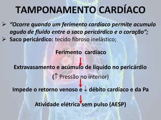 TAMPONAMENTO CARDÍACO
 “Ocorre quando um ferimento cardíaco permite acumulo
agudo de fluído entre o saco pericárdico e o coração”;
 Saco pericárdico: tecido fibroso inelástico;
Ferimento cardíaco
Extravasamento e acúmulo de líquido no pericárdio
( Pressão no interior)
Impede o retorno venoso e  débito cardíaco e da Pa
Atividade elétrica sem pulso (AESP)
 