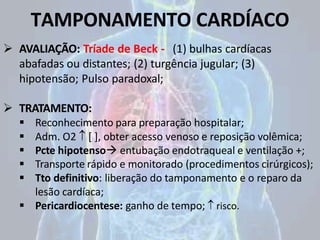 TAMPONAMENTO CARDÍACO
 AVALIAÇÃO: Tríade de Beck - (1) bulhas cardíacas
abafadas ou distantes; (2) turgência jugular; (3)
hipotensão; Pulso paradoxal;
 TRATAMENTO:
 Reconhecimento para preparação hospitalar;
 Adm. O2  [ ], obter acesso venoso e reposição volêmica;
 Pcte hipotenso entubação endotraqueal e ventilação +;
 Transporte rápido e monitorado (procedimentos cirúrgicos);
 Tto definitivo: liberação do tamponamento e o reparo da
lesão cardíaca;
 Pericardiocentese: ganho de tempo;  risco.
 