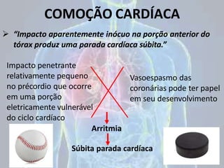 COMOÇÃO CARDÍACA
 “Impacto aparentemente inócuo na porção anterior do
tórax produz uma parada cardíaca súbita.”
Súbita parada cardíaca
Impacto penetrante
relativamente pequeno
no précordio que ocorre
em uma porção
eletricamente vulnerável
do ciclo cardíaco
Arritmia
Vasoespasmo das
coronárias pode ter papel
em seu desenvolvimento
 