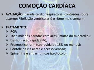 COMOÇÃO CARDÍACA
 AVALIAÇÃO: parada cardiorrespiratória; contusões sobre
esterno; Fibrilação ventricular é o ritmo mais comum;
 TRATAMENTO:
 RCP;
 Tto similar às paradas cardíacas (infarto do miocárdio);
 Desfibrilação rápida (FV);
 Prognóstico ruim (sobrevida de 15% ou menos);
 Contole da via aérea e acesso venoso;
 Epinefrina e antiarrítmicos (protocolo).
 