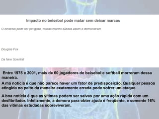 Entre 1975 e 2001, mais de 60 jogadores de beisebol e softball morreram dessa
maneira.
A má notícia é que não parece haver um fator de predisposição. Qualquer pessoa
atingida no peito da maneira exatamente errada pode sofrer um ataque.
A boa notícia é que as vítimas podem ser salvas por uma ação rápida com um
desfibrilador. Infelizmente, a demora para obter ajuda é freqüente, e somente 16%
das vítimas estudadas sobreviveram.
 
