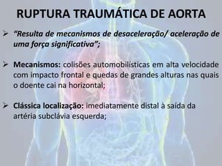 RUPTURA TRAUMÁTICA DE AORTA
 “Resulta de mecanismos de desaceleração/ aceleração de
uma força significativa”;
 Mecanismos: colisões automobilísticas em alta velocidade
com impacto frontal e quedas de grandes alturas nas quais
o doente cai na horizontal;
 Clássica localização: imediatamente distal à saída da
artéria subclávia esquerda;
 