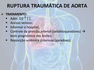 RUPTURA TRAUMÁTICA DE AORTA
 TRATAMENTO:
 Adm. O2  [ ];
 Acesso venoso;
 Informar o hospital;
 Controle da pressão arterial (betabloqueadores) 
bom prognóstico das lesões;
 Reposição volêmica criteriosa (paradoxo).
 