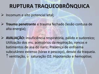 RUPTURA TRAQUEOBRÔNQUICA
 Incomum e alto potencial letal;
 Trauma penetrante e trauma fechado (lesão contusa de
alta energia);
 AVALIAÇÃO: insuficiência respiratória, pálido e sudoreico;
Utilização dos ms. acessórios da respiração, roncos e
batimentos de asa do nariz; Presença de enfisema
subcutâneo extenso (tórax e pescoço), desvio da traqueia.
 ventilação,  saturação O2. Hipotensão e hemoptise;
 