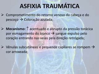 ASFIXIA TRAUMÁTICA
 Comprometimento do retorno venoso da cabeça e do
pescoço  Coloração azulada;
 Mecanismo:  acentuado e abrupto da pressão torácica
por esmagamento do tronco  sangue expulso pelo
coração entrando nas veias pela direção retrógada;
 Vênulas subcutâneas e pequenos capilares se rompem 
cor arroxeada;
 