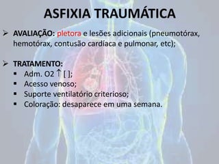 ASFIXIA TRAUMÁTICA
 AVALIAÇÃO: pletora e lesões adicionais (pneumotórax,
hemotórax, contusão cardíaca e pulmonar, etc);
 TRATAMENTO:
 Adm. O2  [ ];
 Acesso venoso;
 Suporte ventilatório criterioso;
 Coloração: desaparece em uma semana.
 
