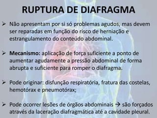 RUPTURA DE DIAFRAGMA
 Não apresentam por si só problemas agudos, mas devem
ser reparadas em função do risco de herniação e
estrangulamento do conteúdo abdominal.
 Mecanismo: aplicação de força suficiente a ponto de
aumentar agudamente a pressão abdominal de forma
abrupta e suficiente para romper o diafragma.
 Pode originar: disfunção respiratória, fratura das costelas,
hemotórax e pneumotórax;
 Pode ocorrer lesões de órgãos abdominais  são forçados
através da laceração diafragmática até a cavidade pleural.
 