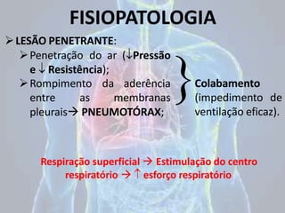 FISIOPATOLOGIA
LESÃO PENETRANTE:
Penetração do ar (Pressão
e  Resistência);
Rompimento da aderência
entre as membranas
pleurais PNEUMOTÓRAX;
Colabamento
(impedimento de
ventilação eficaz).
Respiração superficial  Estimulação do centro
respiratório   esforço respiratório
 