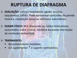 RUPTURA DE DIAFRAGMA
 AVALIAÇÃO: esforço respiratório agudo, ansioso,
taquipneico, pálido. Pode apresentar contusões da parede
torácica, crepitação óssea ou enfisema subcutâneo.
 EXAME FÍSICO: M.V. diminuído ou ruídos hidroaéreos
auscultados sobre o tórax. Abdome escavado (herniação
de conteúdo abdominal).
 TRATAMENTO:
 Reconhecimento imediato;
 O2 suplementar  e suporte ventilatório.
 
