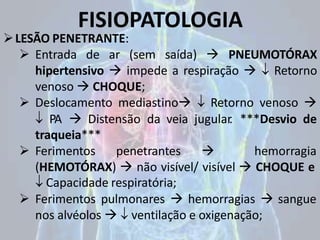 FISIOPATOLOGIA
LESÃO PENETRANTE:
 Entrada de ar (sem saída)  PNEUMOTÓRAX
hipertensivo  impede a respiração   Retorno
venoso  CHOQUE;
 Deslocamento mediastino  Retorno venoso 
 PA  Distensão da veia jugular
. ***Desvio de
traqueia***
 Ferimentos penetrantes  hemorragia
(HEMOTÓRAX)  não visível/ visível  CHOQUE e
 Capacidade respiratória;
 Ferimentos pulmonares  hemorragias  sangue
nos alvéolos   ventilação e oxigenação;
 