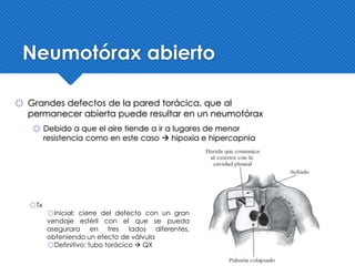 Neumotórax abierto
҉ Grandes defectos de la pared torácica, que al
permanecer abierta puede resultar en un neumotórax
҉ Debido a que el aire tiende a ir a lugares de menor
resistencia como en este caso  hipoxia e hipercapnia
҉Tx
҉Inicial: cierre del defecto con un gran
vendaje estéril con el que se pueda
asegurara en tres lados diferentes,
obteniendo un efecto de válvula
҉Definitivo: tubo torácico  QX
 